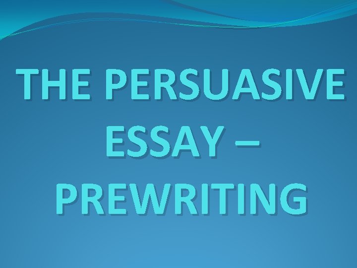 THE PERSUASIVE ESSAY – PREWRITING THE PERSUASIVE ESSAY – PREWRITING