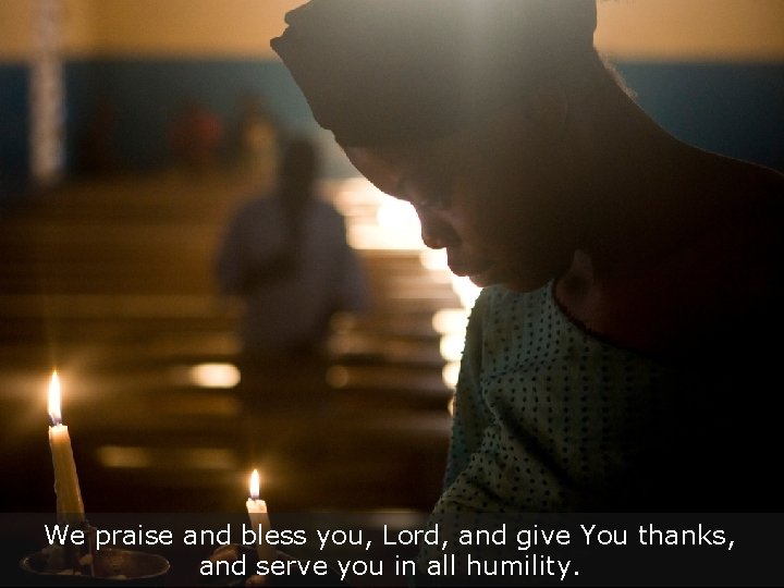 We praise and bless you, Lord, and give You thanks, and serve you in