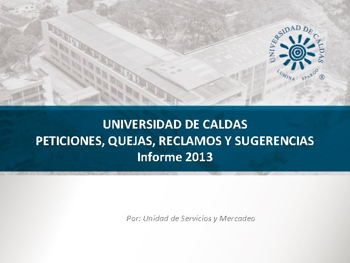 UNIVERSIDAD DE CALDAS PETICIONES, QUEJAS, RECLAMOS Y SUGERENCIAS Informe 2013 Por: Unidad de Servicios