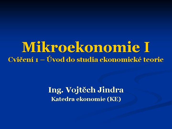 Mikroekonomie I Cvičení 1 – Úvod do studia ekonomické teorie Ing. Vojtěch Jindra Katedra