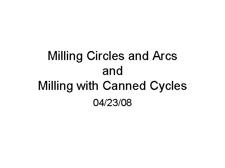 Milling Circles and Arcs and Milling with Canned Cycles 04/23/08 