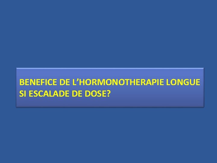 BENEFICE DE L’HORMONOTHERAPIE LONGUE SI ESCALADE DE DOSE? 
