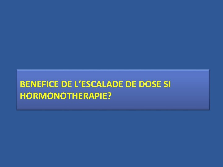 BENEFICE DE L’ESCALADE DE DOSE SI HORMONOTHERAPIE? 