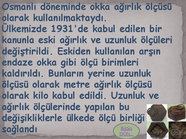 Osmanlı döneminde okka ağırlık ölçüsü olarak kullanılmaktaydı. Ülkemizde 1931'de kabul edilen bir kanunla eski