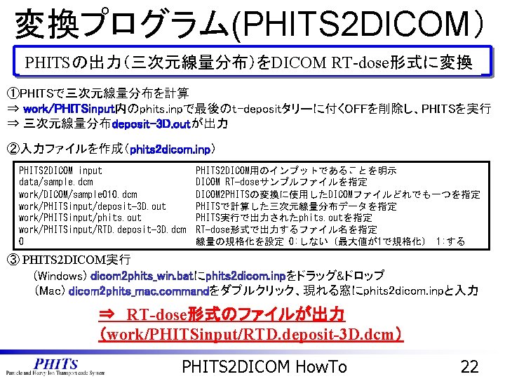 変換プログラム(PHITS 2 DICOM） PHITSの出力（三次元線量分布）をDICOM RT-dose形式に変換 ①PHITSで三次元線量分布を計算 ⇒ work/PHITSinput内のphits. inpで最後のt-depositタリーに付くOFFを削除し、PHITSを実行 ⇒ 三次元線量分布deposit-3 D. outが出力 ②入力ファイルを作成（phits