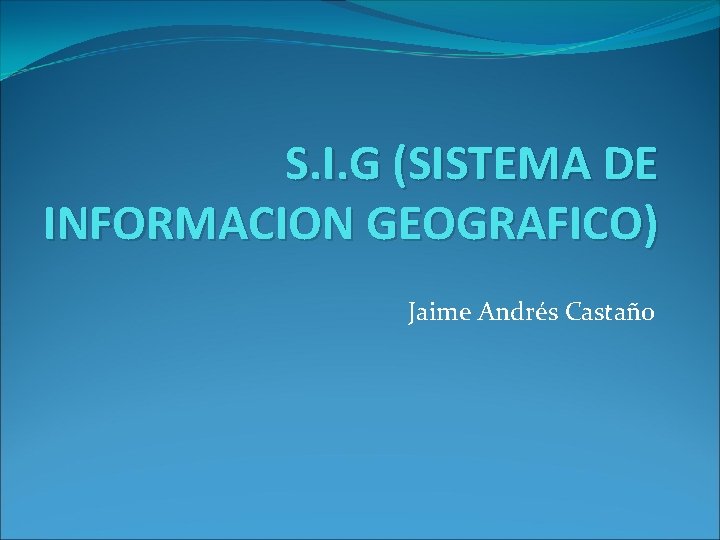 S. I. G (SISTEMA DE INFORMACION GEOGRAFICO) Jaime Andrés Castaño S. I. G (SISTEMA DE INFORMACION GEOGRAFICO) Jaime Andrés Castaño