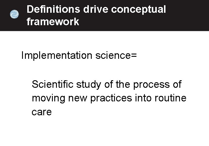 Definitions drive conceptual framework Implementation science= Scientific study of the process of moving new