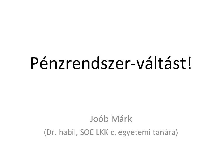 Pénzrendszer-váltást! Joób Márk (Dr. habil, SOE LKK c. egyetemi tanára) 