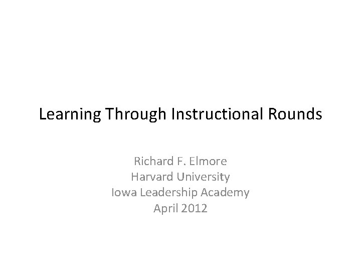 Learning Through Instructional Rounds Richard F. Elmore Harvard University Iowa Leadership Academy April 2012