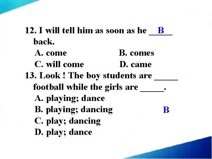 B 12. I will tell him as soon as he _____ back. A. come