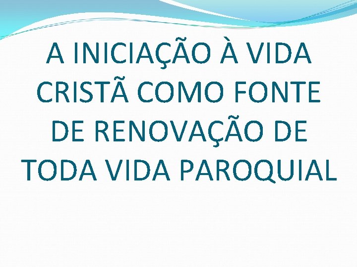 A INICIAÇÃO À VIDA CRISTÃ COMO FONTE DE RENOVAÇÃO DE TODA VIDA PAROQUIAL 