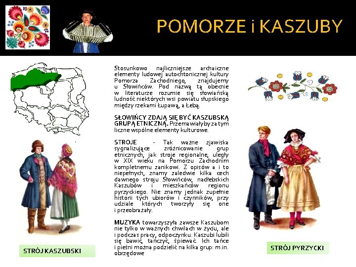 POMORZE i KASZUBY Stosunkowo najliczniejsze archaiczne elementy ludowej autochtonicznej kultury Pomorza Zachodniego, znajdujemy u POMORZE i KASZUBY Stosunkowo najliczniejsze archaiczne elementy ludowej autochtonicznej kultury Pomorza Zachodniego, znajdujemy u