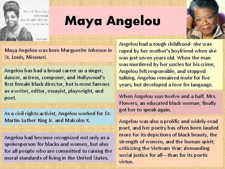 Maya Angelou was born Marguerite Johnson in St. Louis, Missouri. Angelou has had a