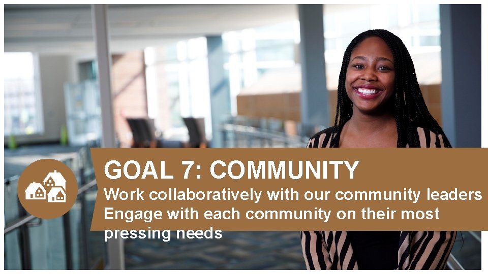 GOAL 7: COMMUNITY Work collaboratively with our community leaders Engage with each community on