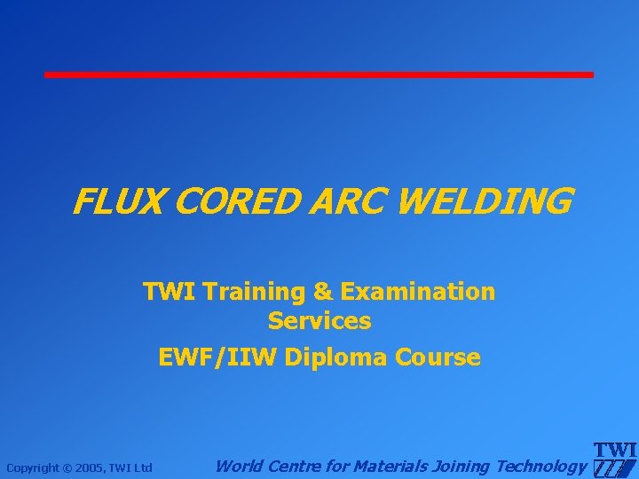 FLUX CORED ARC WELDING TWI Training & Examination Services EWF/IIW Diploma Course Copyright ©