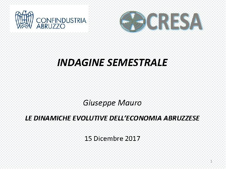 INDAGINE SEMESTRALE Giuseppe Mauro LE DINAMICHE EVOLUTIVE DELL’ECONOMIA ABRUZZESE 15 Dicembre 2017 1 INDAGINE SEMESTRALE Giuseppe Mauro LE DINAMICHE EVOLUTIVE DELL’ECONOMIA ABRUZZESE 15 Dicembre 2017 1
