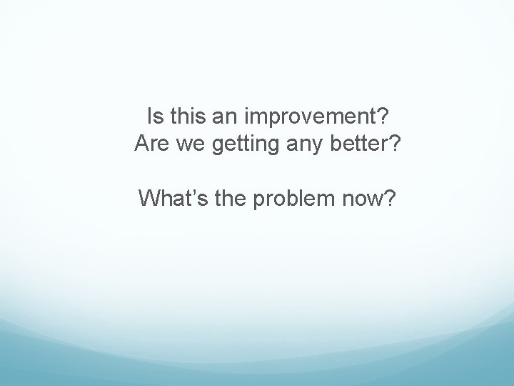 Is this an improvement? Are we getting any better? What’s the problem now? Is this an improvement? Are we getting any better? What’s the problem now?