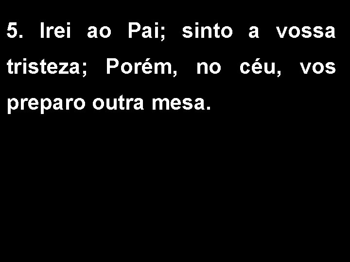 5. Irei ao Pai; sinto a vossa tristeza; Porém, no céu, vos preparo outra