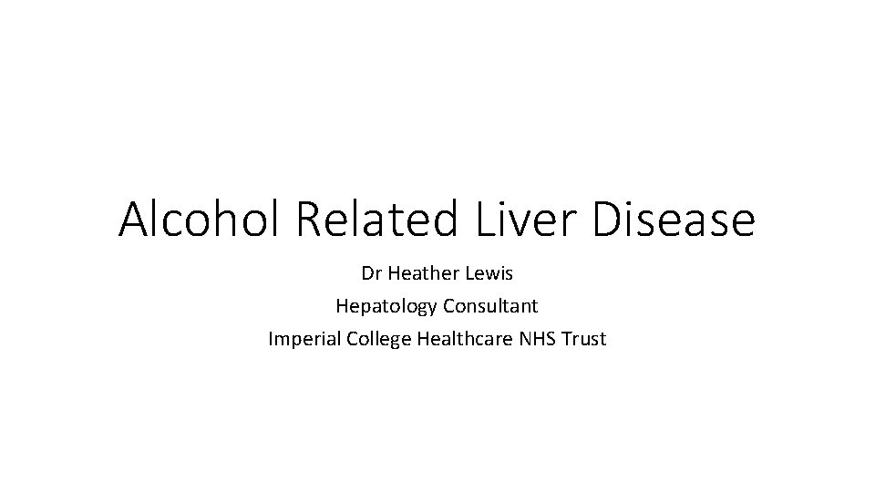 Alcohol Related Liver Disease Dr Heather Lewis Hepatology Consultant Imperial College Healthcare NHS Trust