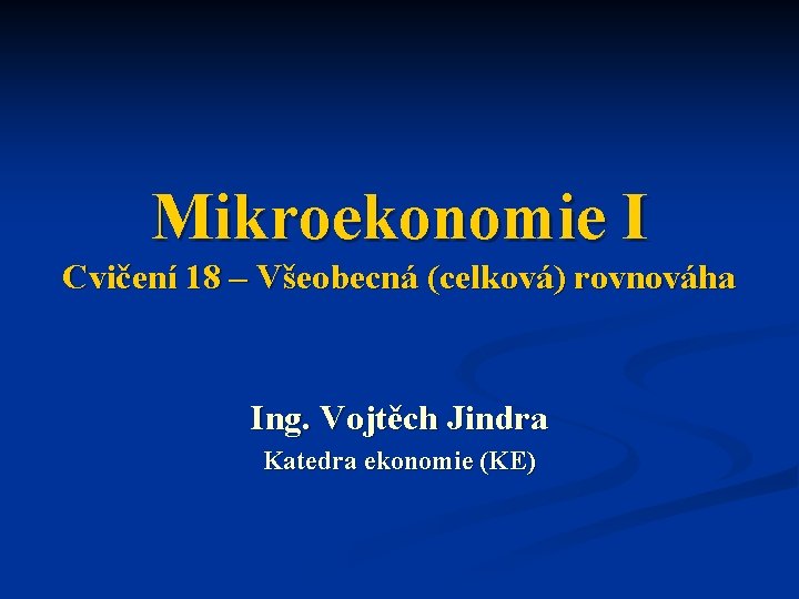 Mikroekonomie I Cvičení 18 – Všeobecná (celková) rovnováha Ing. Vojtěch Jindra Katedra ekonomie (KE)