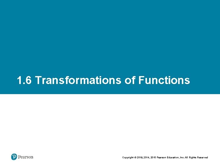 1. 6 Transformations of Functions Copyright © 2018, 2014, 2010 Pearson Education, Inc. All