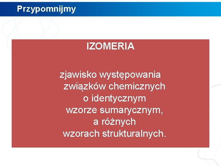 Przypomnijmy IZOMERIA zjawisko występowania związków chemicznych o identycznym wzorze sumarycznym, a różnych wzorach strukturalnych.