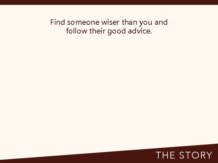 Find someone wiser than you and follow their good advice. 