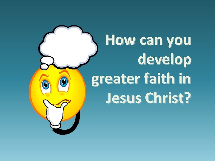 How can you develop greater faith in Jesus Christ? How can you develop greater faith in Jesus Christ?