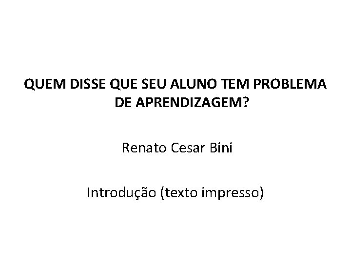 QUEM DISSE QUE SEU ALUNO TEM PROBLEMA DE APRENDIZAGEM? Renato Cesar Bini Introdução (texto