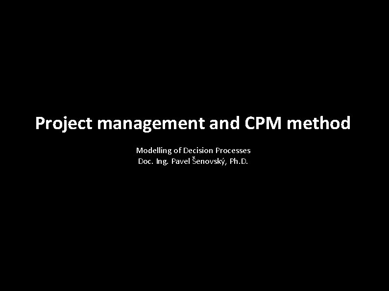 Project management and CPM method Modelling of Decision Processes Doc. Ing. Pavel Šenovský, Ph.