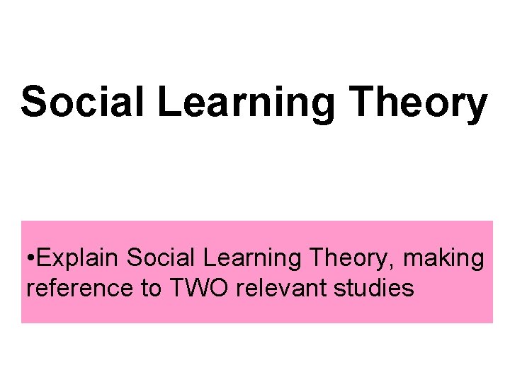 Social Learning Theory • Explain Social Learning Theory, making reference to TWO relevant studies