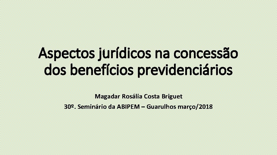 Aspectos jurídicos na concessão dos benefícios previdenciários Magadar Rosália Costa Briguet 30º. Seminário da