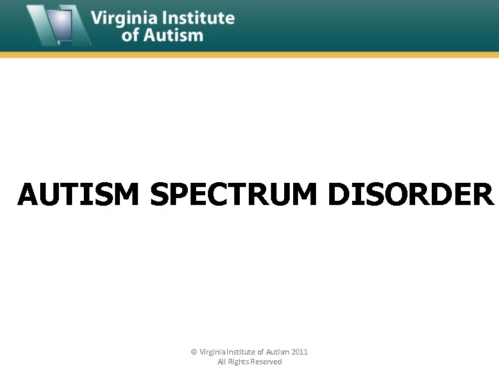 AUTISM SPECTRUM DISORDER © Virginia Institute of Autism 2011 All Rights Reserved 