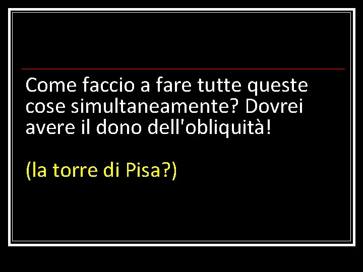 Come faccio a fare tutte queste cose simultaneamente? Dovrei avere il dono dell'obliquità! (la