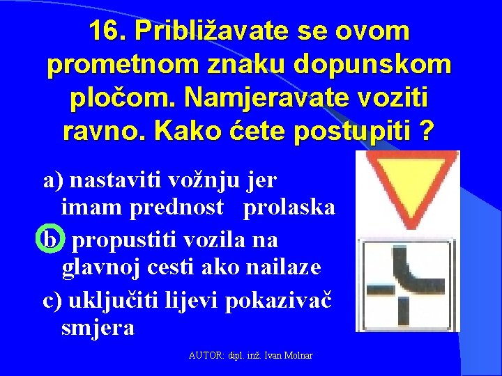 16. Približavate se ovom prometnom znaku dopunskom pločom. Namjeravate voziti ravno. Kako ćete postupiti