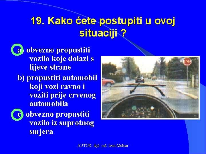 19. Kako ćete postupiti u ovoj situaciji ? a) obvezno propustiti vozilo koje dolazi