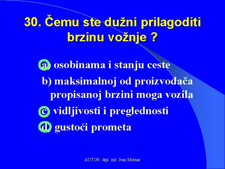 30. Čemu ste dužni prilagoditi brzinu vožnje ? a) osobinama i stanju ceste b)