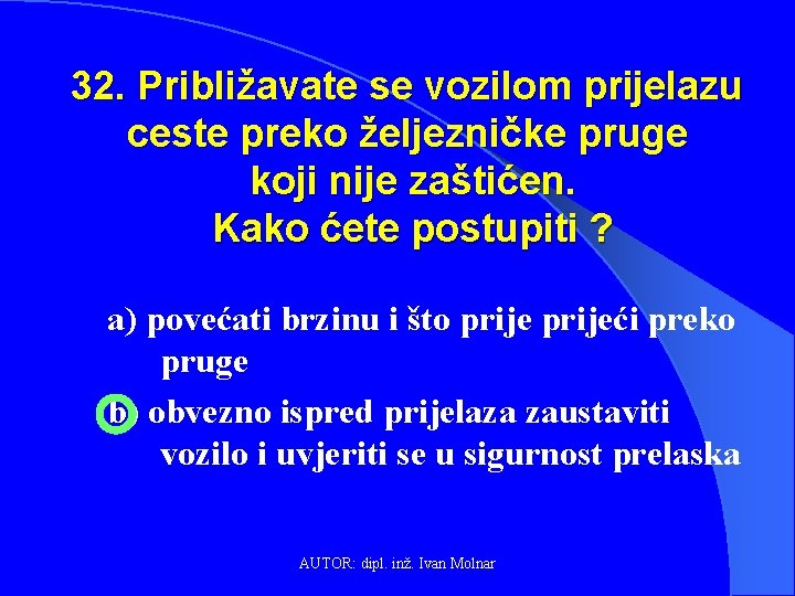 32. Približavate se vozilom prijelazu ceste preko željezničke pruge koji nije zaštićen. Kako ćete