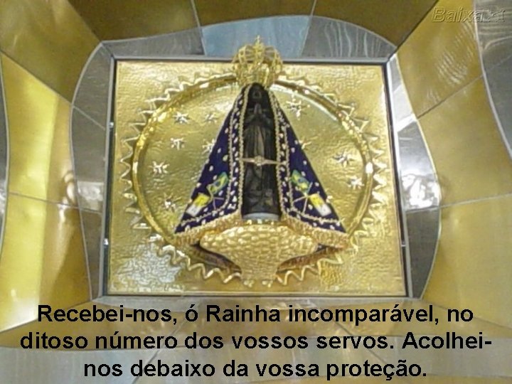 Recebei-nos, ó Rainha incomparável, no ditoso número dos vossos servos. Acolheinos debaixo da vossa