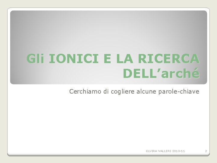 Gli IONICI E LA RICERCA DELL’arché Cerchiamo di cogliere alcune parole-chiave ELVIRA VALLERI 2010 Gli IONICI E LA RICERCA DELL’arché Cerchiamo di cogliere alcune parole-chiave ELVIRA VALLERI 2010