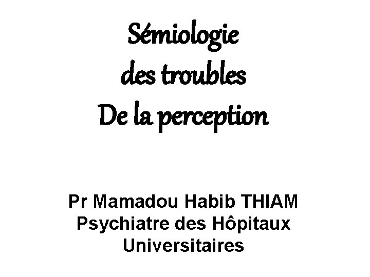 Sémiologie des troubles De la perception Pr Mamadou Habib THIAM Psychiatre des Hôpitaux Universitaires