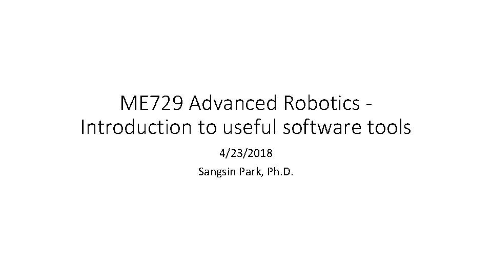 ME 729 Advanced Robotics Introduction to useful software tools 4/23/2018 Sangsin Park, Ph. D.