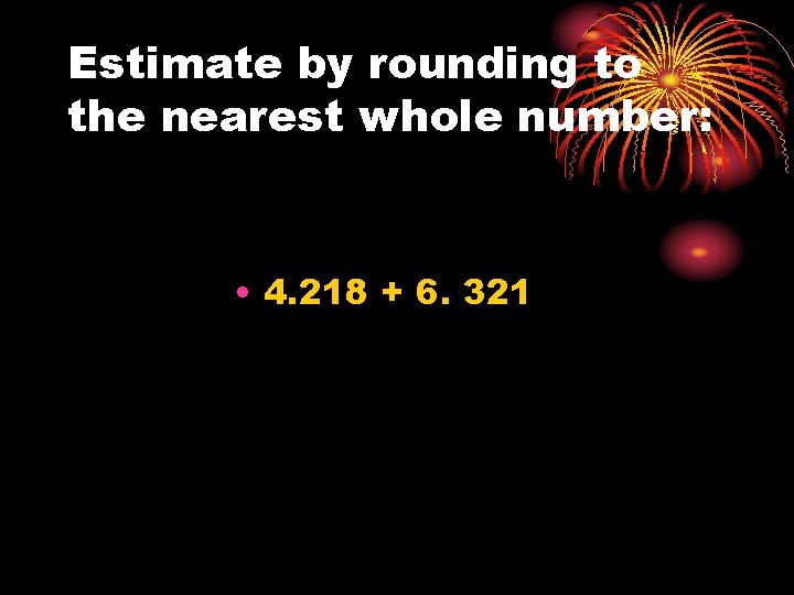 Estimate by rounding to the nearest whole number: • 4. 218 + 6. 321