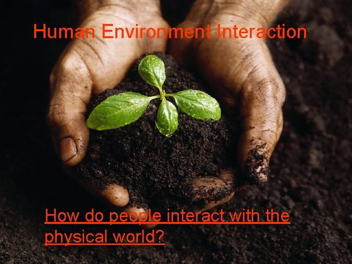 Human Environment Interaction How do people interact with the physical world? 