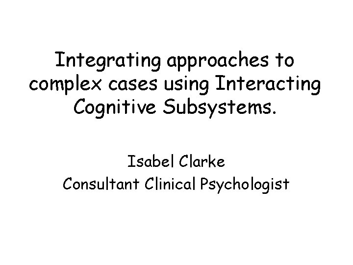Integrating approaches to complex cases using Interacting Cognitive Subsystems. Isabel Clarke Consultant Clinical Psychologist