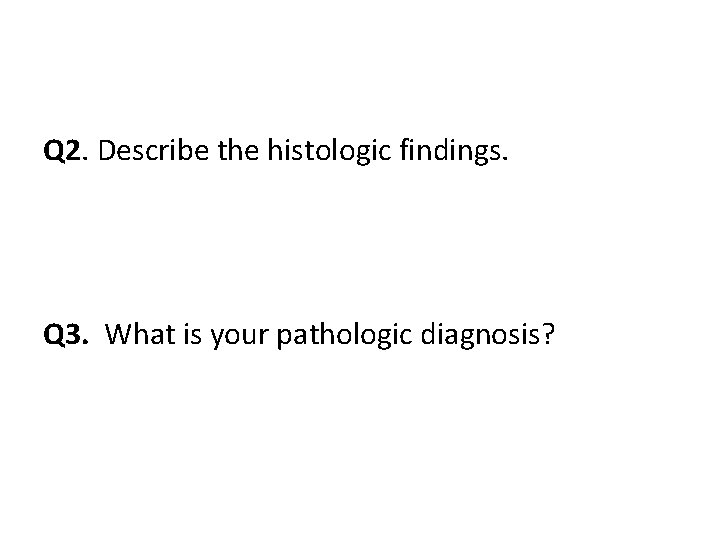 Q 2. Describe the histologic findings. Q 3. What is your pathologic diagnosis? 