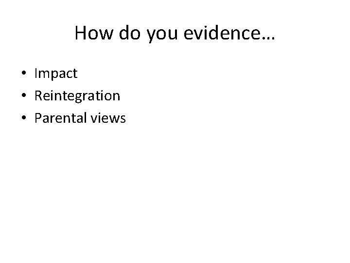 How do you evidence… • Impact • Reintegration • Parental views How do you evidence… • Impact • Reintegration • Parental views