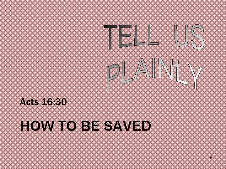 Acts 16: 30 HOW TO BE SAVED 6 