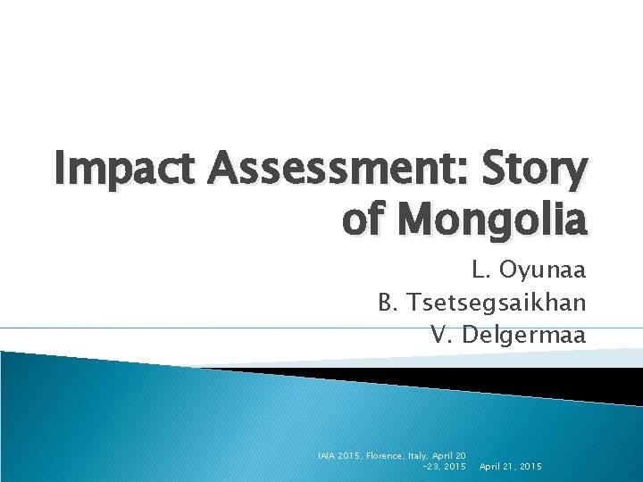 Impact Assessment: Story of Mongolia L. Oyunaa B. Tsetsegsaikhan V. Delgermaa IAIA 2015, Florence,