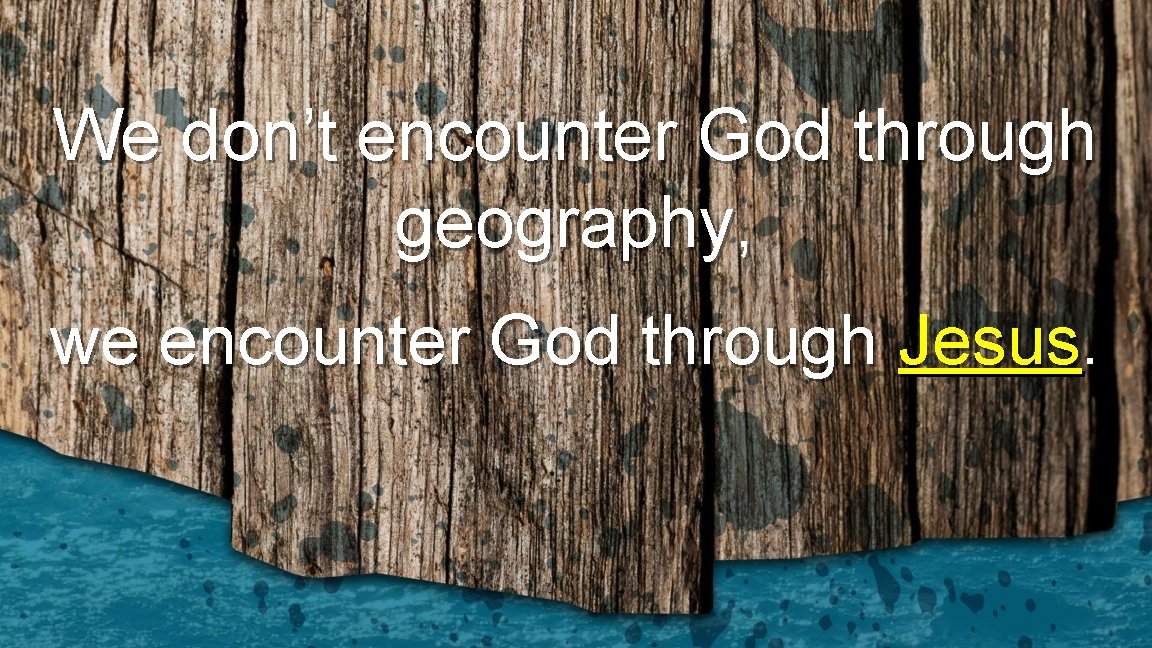 We don’t encounter God through geography, we encounter God through Jesus. 